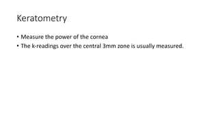 Keratometry
• Measure the power of the cornea
• The k-readings over the central 3mm zone is usually measured.
 