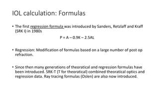 IOL calculation: Formulas
• The first regression formula was introduced by Sanders, Retzlaff and Kraff
(SRK I) in 1980s
P = A – 0.9K – 2.5AL
• Regression: Modification of formulas based on a large number of post op
refraction.
• Since then many generations of theoratical and regression formulas have
been introduced. SRK-T (T for theoratical) combined theoratical optics and
regression data. Ray tracing formulas (Oslen) are also now introduced.
 