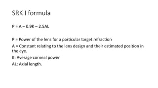 SRK I formula
P = A – 0.9K – 2.5AL
P = Power of the lens for a particular target refraction
A = Constant relating to the lens design and their estimated position in
the eye.
K: Average corneal power
AL: Axial length.
 