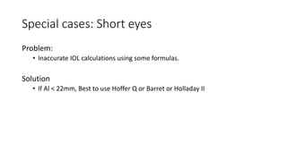 Special cases: Short eyes
Problem:
• Inaccurate IOL calculations using some formulas.
Solution
• If Al < 22mm, Best to use Hoffer Q or Barret or Holladay II
 