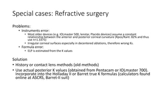 Special cases: Refractive surgery
Problems:
• Instruments error:
• Most older devices (e.g. IOLmaster 500, lenstar, Placido devices) assume a constant
relationship between the anterior and posterior corneal curvature (Rpos/Rant: 82% and thus
use n=1.3375)
• Irregular corneal surfaces especially in decentered ablations, therefore wrong Ks.
• Formula error:
• ELP is estimated from the K values
Solution
• History or contact lens methods (old methods)
• Use actual posterior K values (obtained from Pentacam or IOLmaster 700).
Incorporate into the Holladay II or Barret true K formulas (calculators found
online at ASCRS, Barret-II suit)
 
