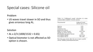 Special cases: Silicone oil
Problem
• US waves travel slower in SO and thus
gives erranous long AL.
Solution
• AL x 2/3 (1000/1532 = 0.65)
• Optical biometer is not affected as SO
option is chosen.
 
