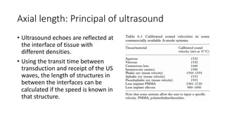 Axial length: Principal of ultrasound
• Ultrasound echoes are reflected at
the interface of tissue with
different densities.
• Using the transit time between
transduction and receipt of the US
waves, the length of structures in
between the interfaces can be
calculated if the speed is known in
that structure.
 