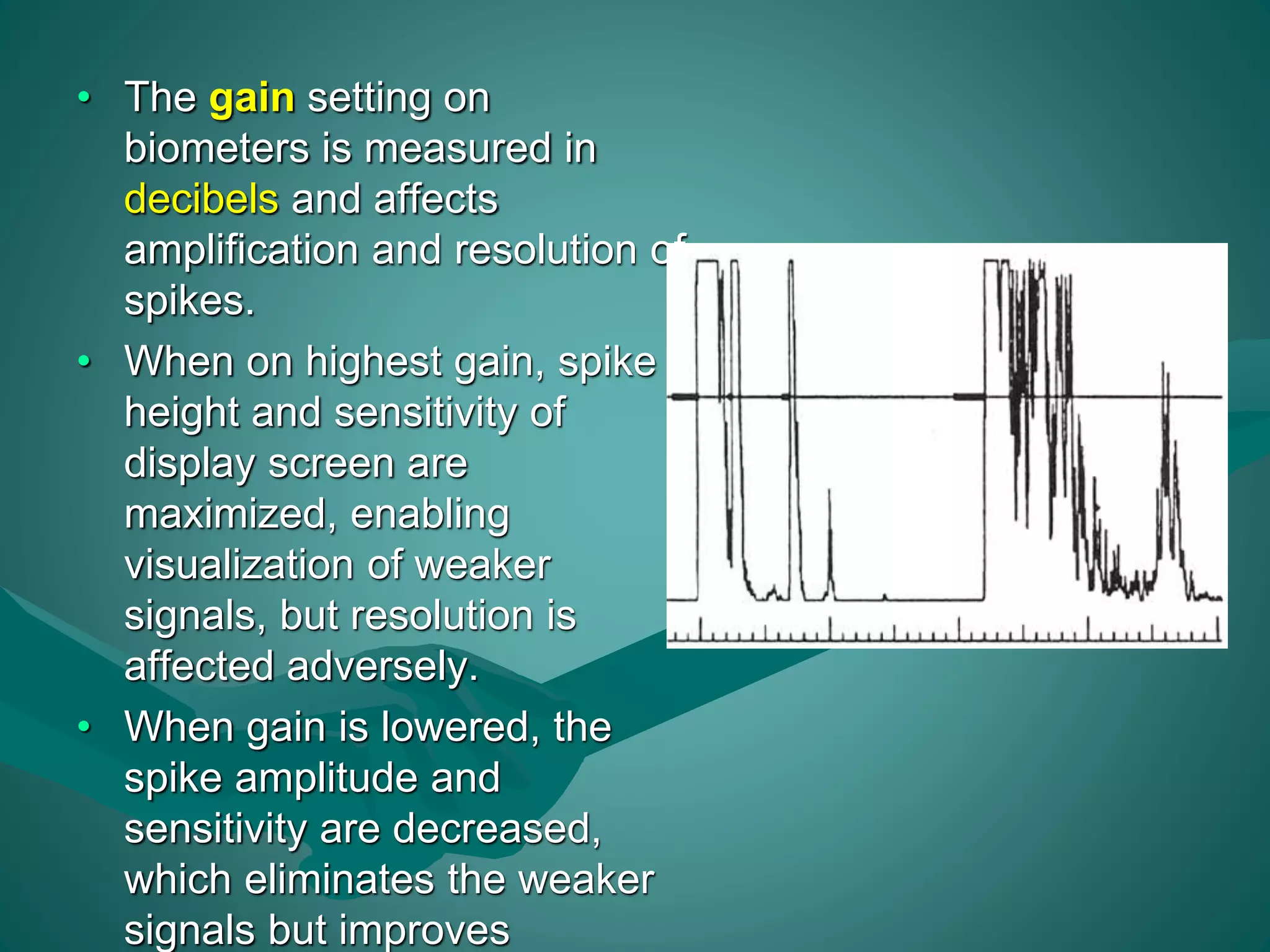 • The gain setting on 
biometers is measured in 
decibels and affects 
amplification and resolution of 
spikes. 
• When on highest gain, spike 
height and sensitivity of 
display screen are 
maximized, enabling 
visualization of weaker 
signals, but resolution is 
affected adversely. 
• When gain is lowered, the 
spike amplitude and 
sensitivity are decreased, 
which eliminates the weaker 
signals but improves 
 