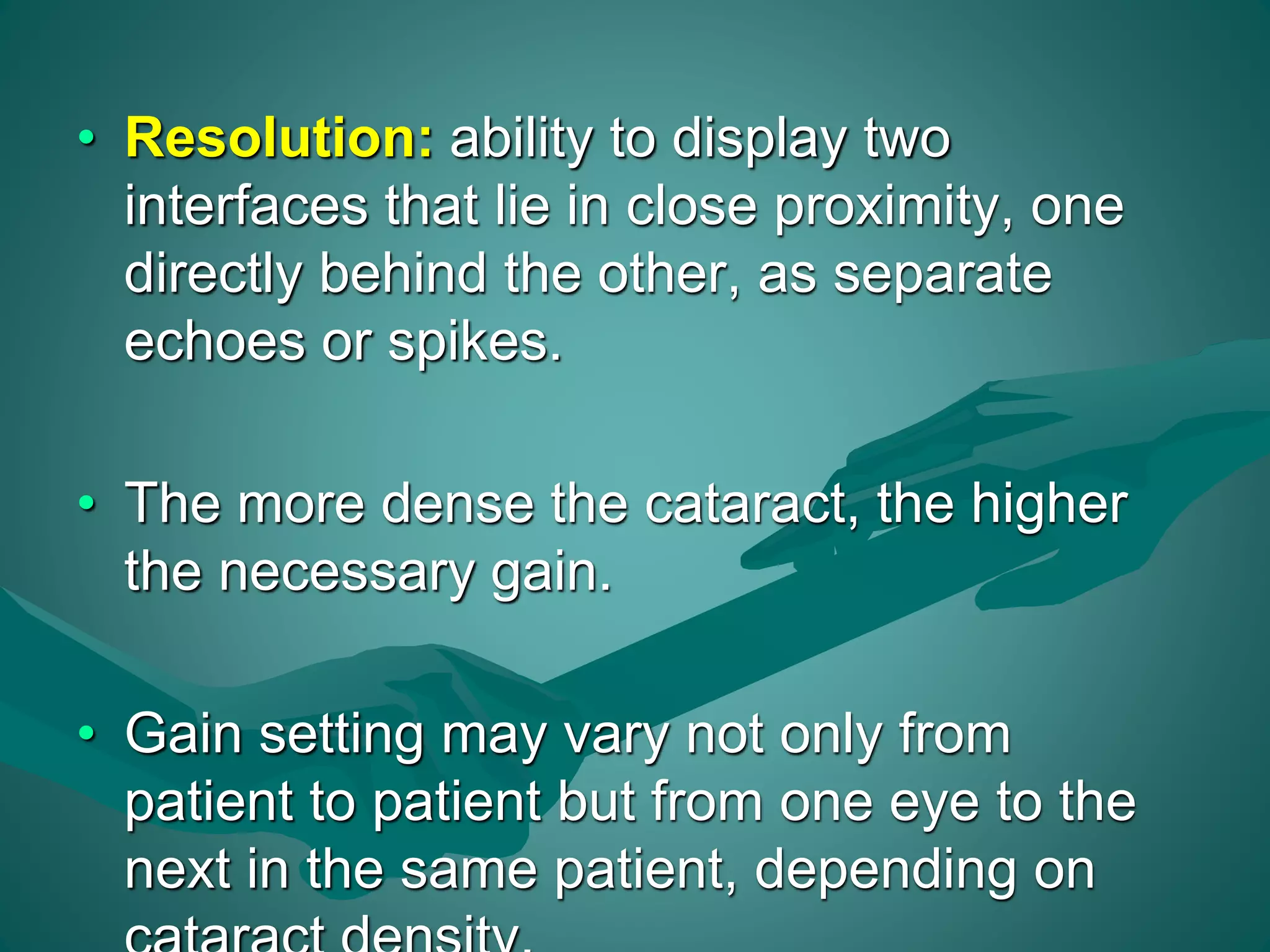 • Resolution: ability to display two 
interfaces that lie in close proximity, one 
directly behind the other, as separate 
echoes or spikes. 
• The more dense the cataract, the higher 
the necessary gain. 
• Gain setting may vary not only from 
patient to patient but from one eye to the 
next in the same patient, depending on 
cataract density. 
 