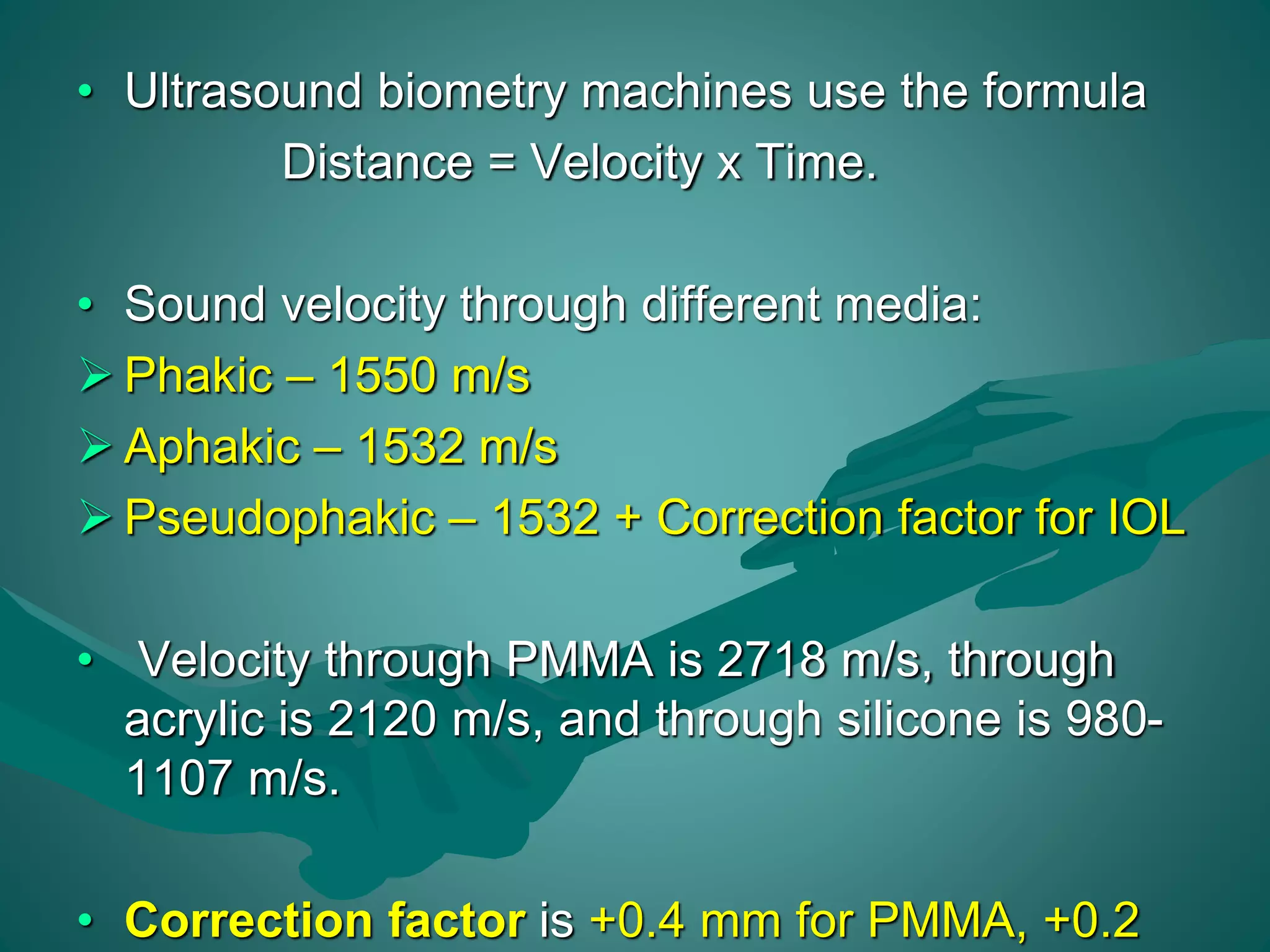• Ultrasound biometry machines use the formula 
Distance = Velocity x Time. 
• Sound velocity through different media: 
 Phakic – 1550 m/s 
 Aphakic – 1532 m/s 
 Pseudophakic – 1532 + Correction factor for IOL 
• Velocity through PMMA is 2718 m/s, through 
acrylic is 2120 m/s, and through silicone is 980- 
1107 m/s. 
• Correction factor is +0.4 mm for PMMA, +0.2 
 