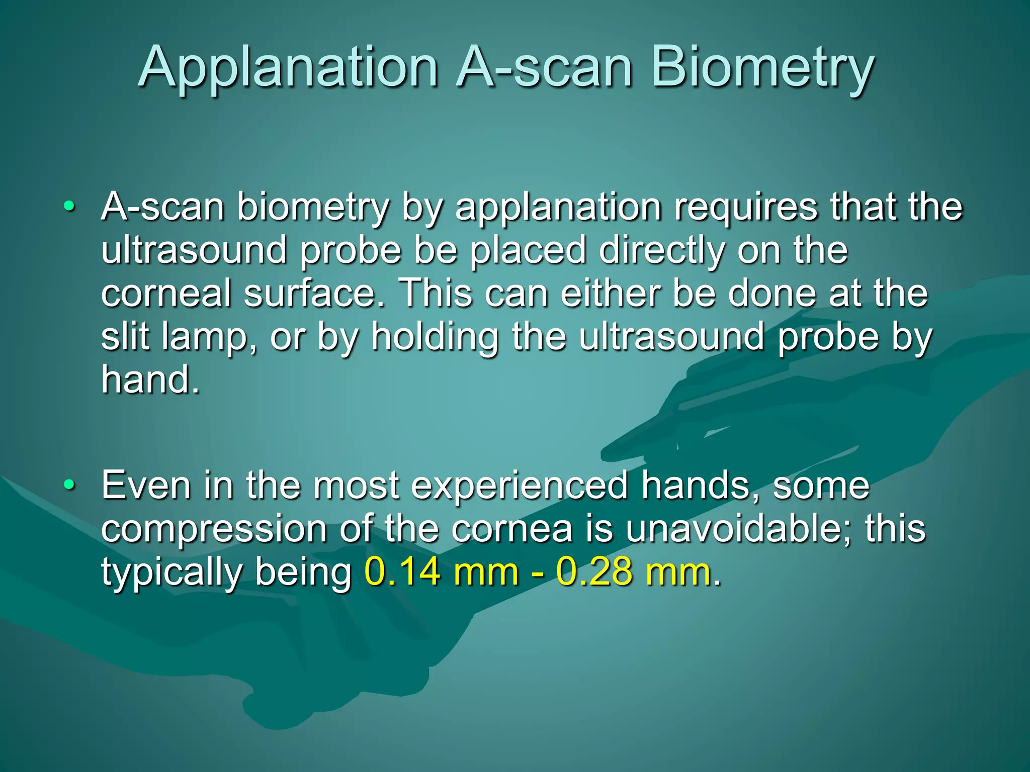 Applanation A-scan Biometry 
• A-scan biometry by applanation requires that the 
ultrasound probe be placed directly on the 
corneal surface. This can either be done at the 
slit lamp, or by holding the ultrasound probe by 
hand. 
• Even in the most experienced hands, some 
compression of the cornea is unavoidable; this 
typically being 0.14 mm - 0.28 mm. 
 