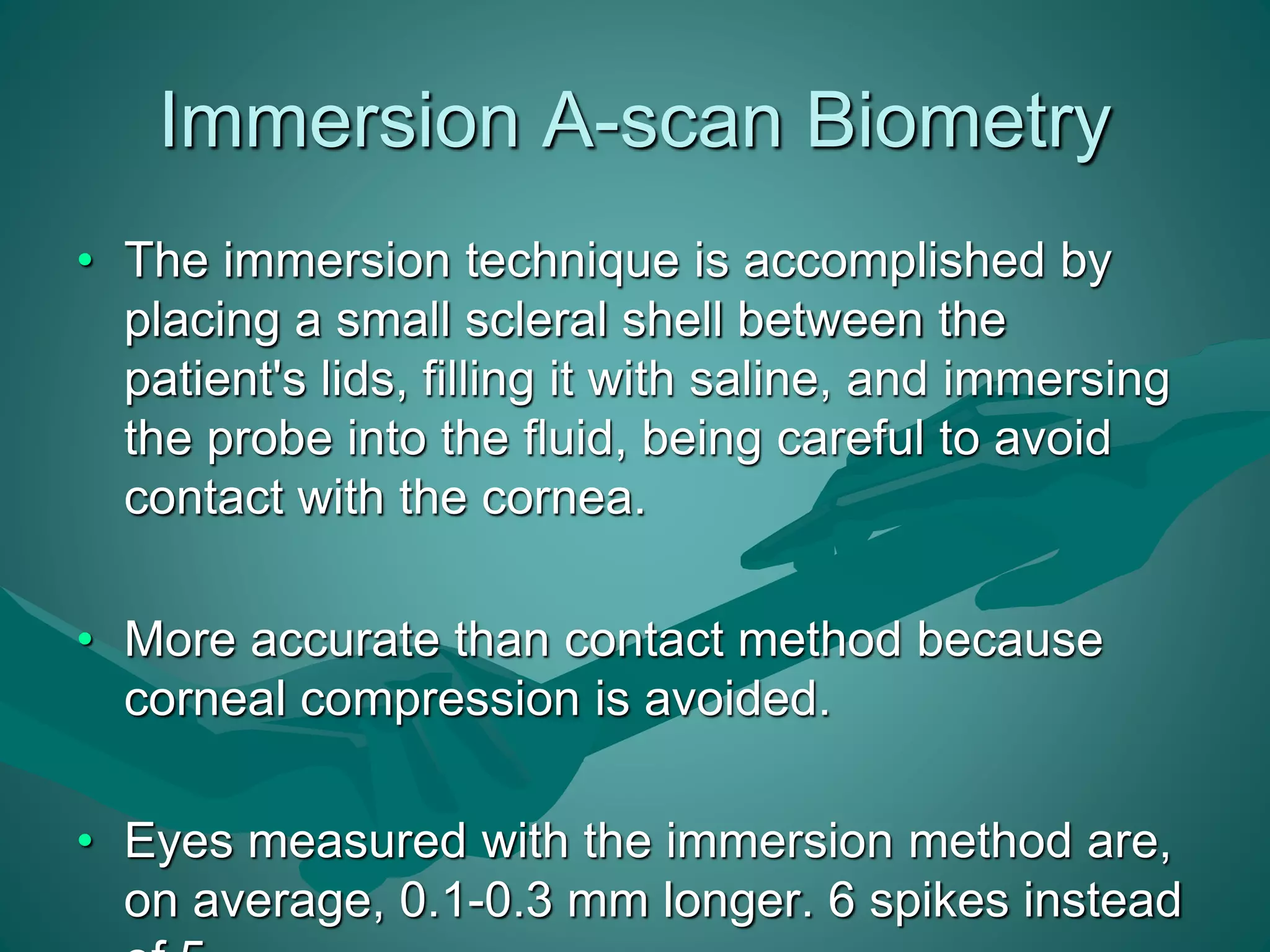 Immersion A-scan Biometry 
• The immersion technique is accomplished by 
placing a small scleral shell between the 
patient's lids, filling it with saline, and immersing 
the probe into the fluid, being careful to avoid 
contact with the cornea. 
• More accurate than contact method because 
corneal compression is avoided. 
• Eyes measured with the immersion method are, 
on average, 0.1-0.3 mm longer. 6 spikes instead 
of 5. 
 