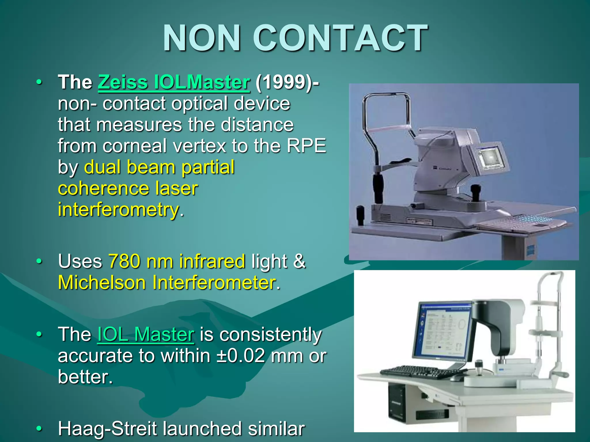 NON CONTACT 
• The Zeiss IOLMaster (1999)- 
non- contact optical device 
that measures the distance 
from corneal vertex to the RPE 
by dual beam partial 
coherence laser 
interferometry. 
• Uses 780 nm infrared light & 
Michelson Interferometer. 
• The IOL Master is consistently 
accurate to within ±0.02 mm or 
better. 
• Haag-Streit launched similar 
 