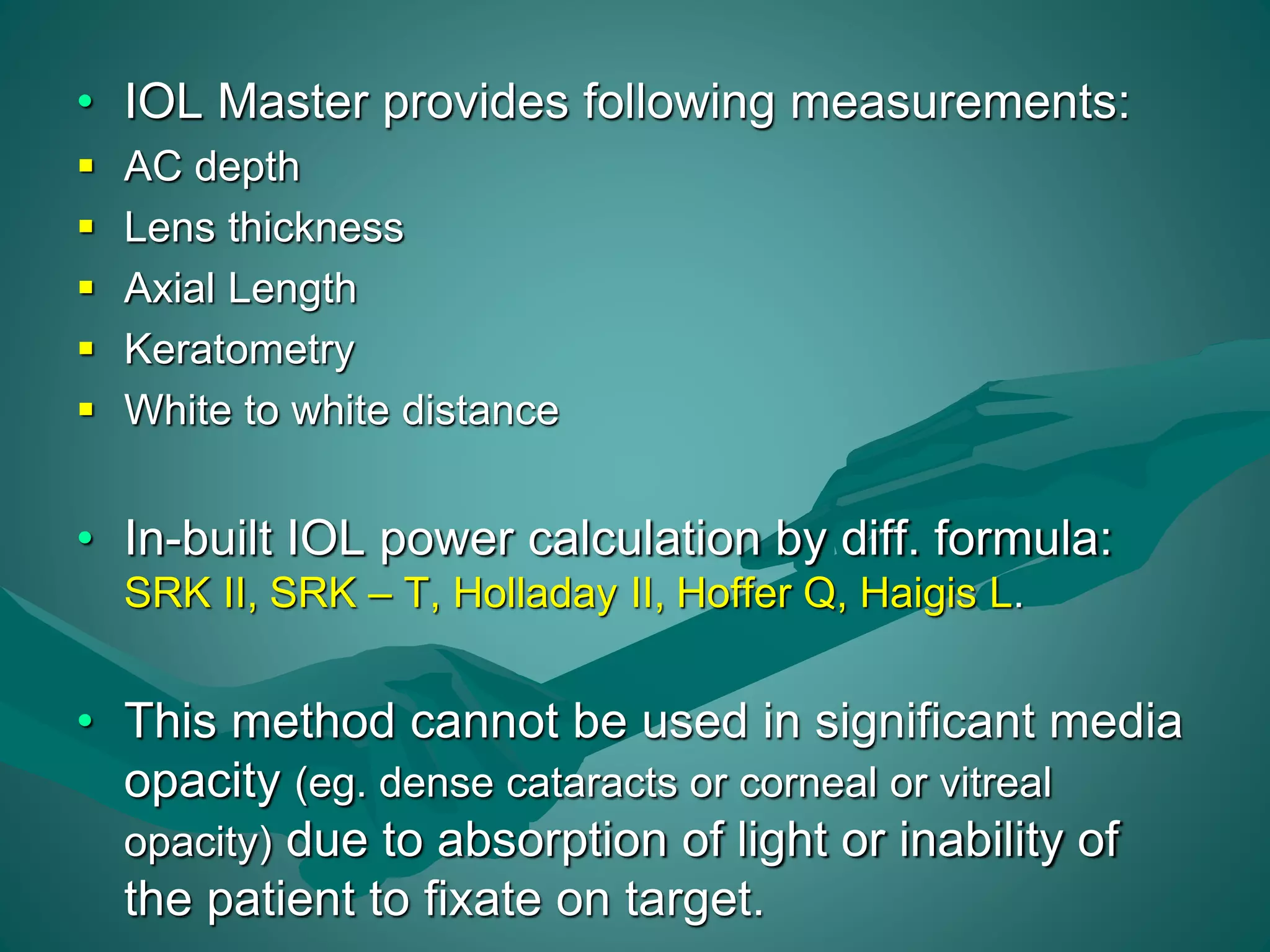 • IOL Master provides following measurements: 
 AC depth 
 Lens thickness 
 Axial Length 
 Keratometry 
 White to white distance 
• In-built IOL power calculation by diff. formula: 
SRK II, SRK – T, Holladay II, Hoffer Q, Haigis L. 
• This method cannot be used in significant media 
opacity (eg. dense cataracts or corneal or vitreal 
opacity) due to absorption of light or inability of 
the patient to fixate on target. 
 