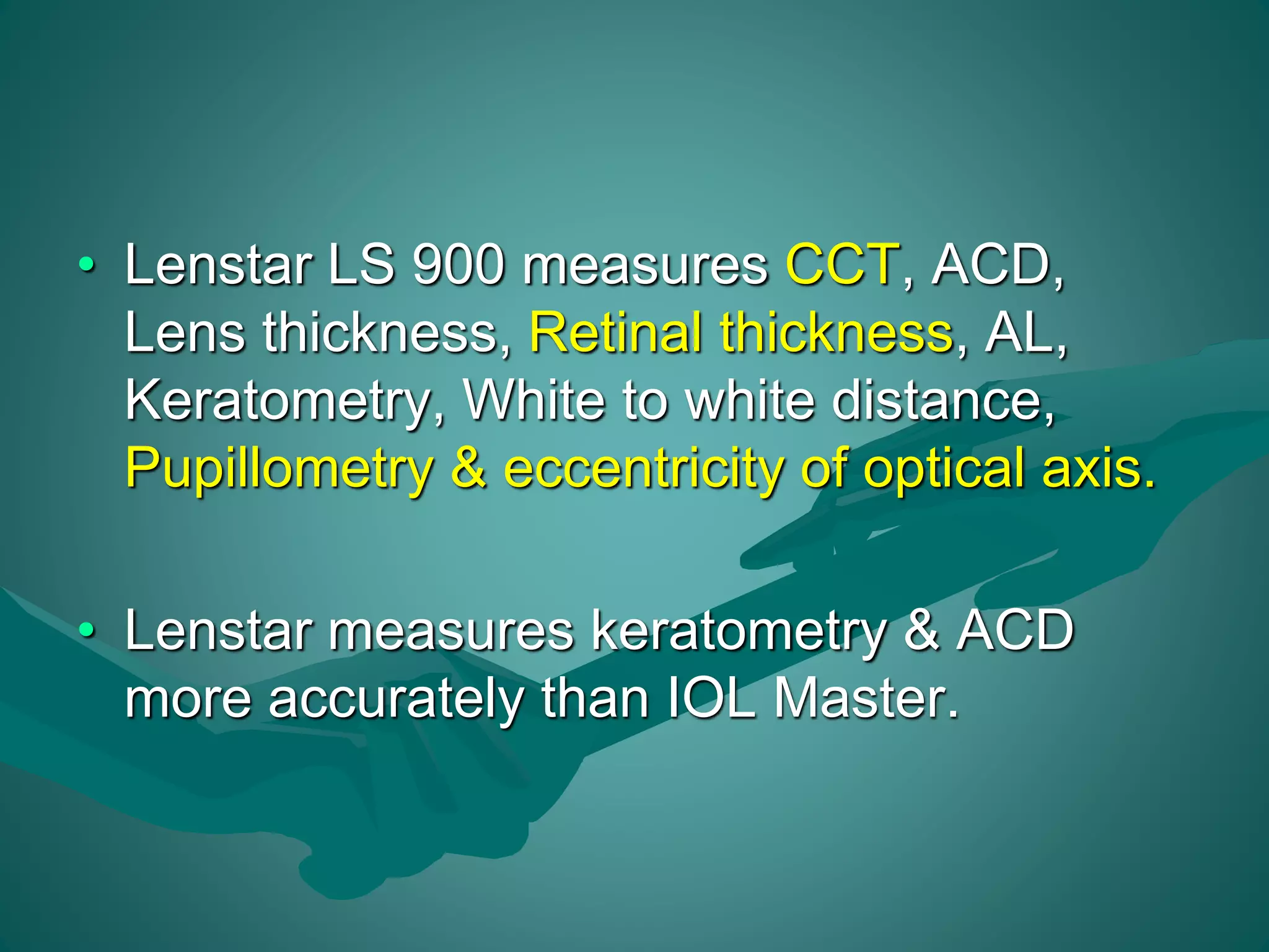 • Lenstar LS 900 measures CCT, ACD, 
Lens thickness, Retinal thickness, AL, 
Keratometry, White to white distance, 
Pupillometry & eccentricity of optical axis. 
• Lenstar measures keratometry & ACD 
more accurately than IOL Master. 
 