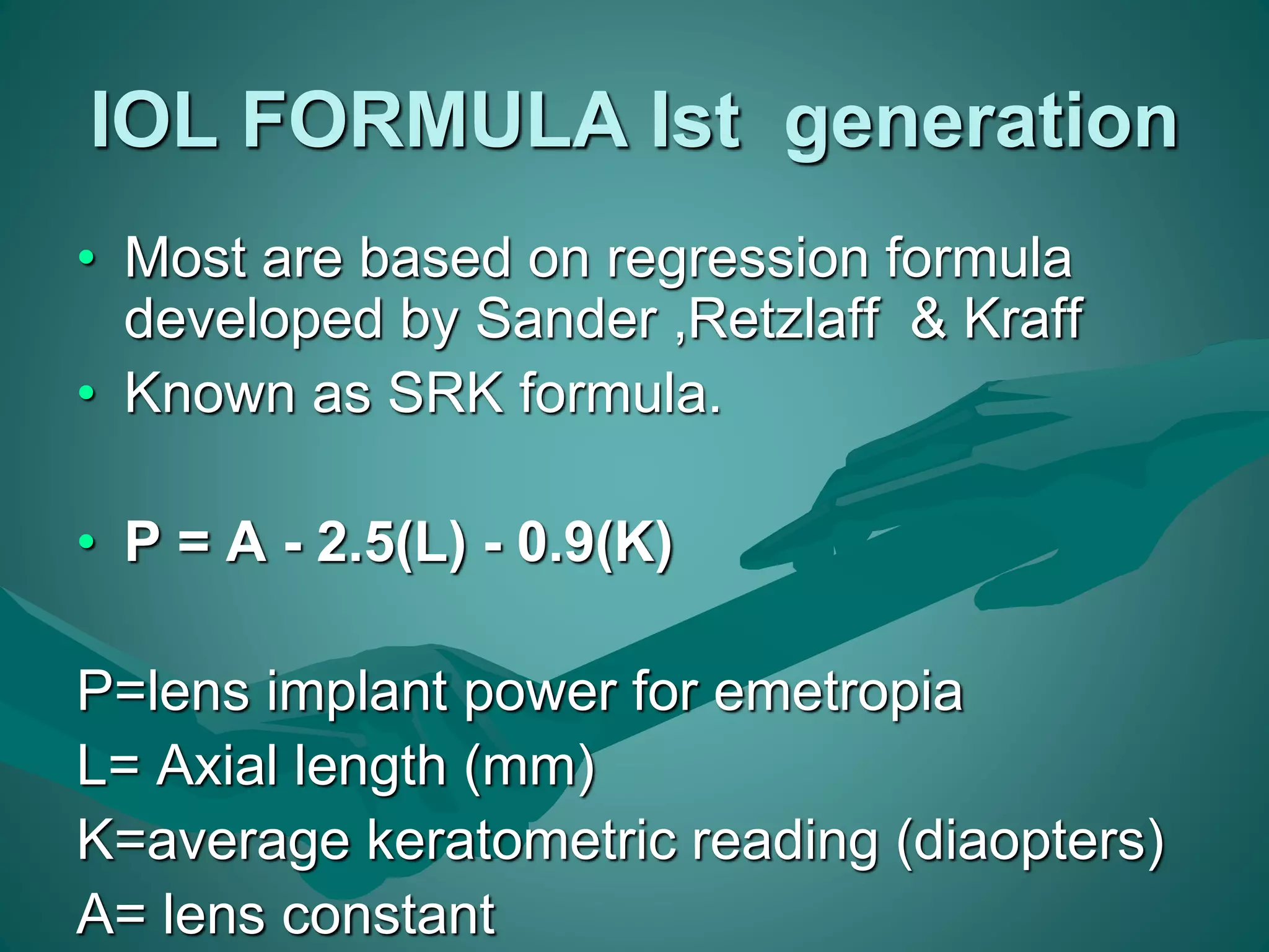 IOL FORMULA Ist generation 
• Most are based on regression formula 
developed by Sander ,Retzlaff & Kraff 
• Known as SRK formula. 
• P = A - 2.5(L) - 0.9(K) 
P=lens implant power for emetropia 
L= Axial length (mm) 
K=average keratometric reading (diaopters) 
A= lens constant 
 