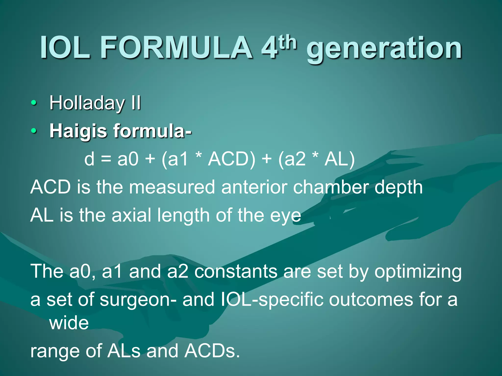 IOL FORMULA 4th generation 
• Holladay II 
• Haigis formula-d 
= a0 + (a1 * ACD) + (a2 * AL) 
ACD is the measured anterior chamber depth 
AL is the axial length of the eye 
The a0, a1 and a2 constants are set by optimizing 
a set of surgeon- and IOL-specific outcomes for a 
wide 
range of ALs and ACDs. 
 
