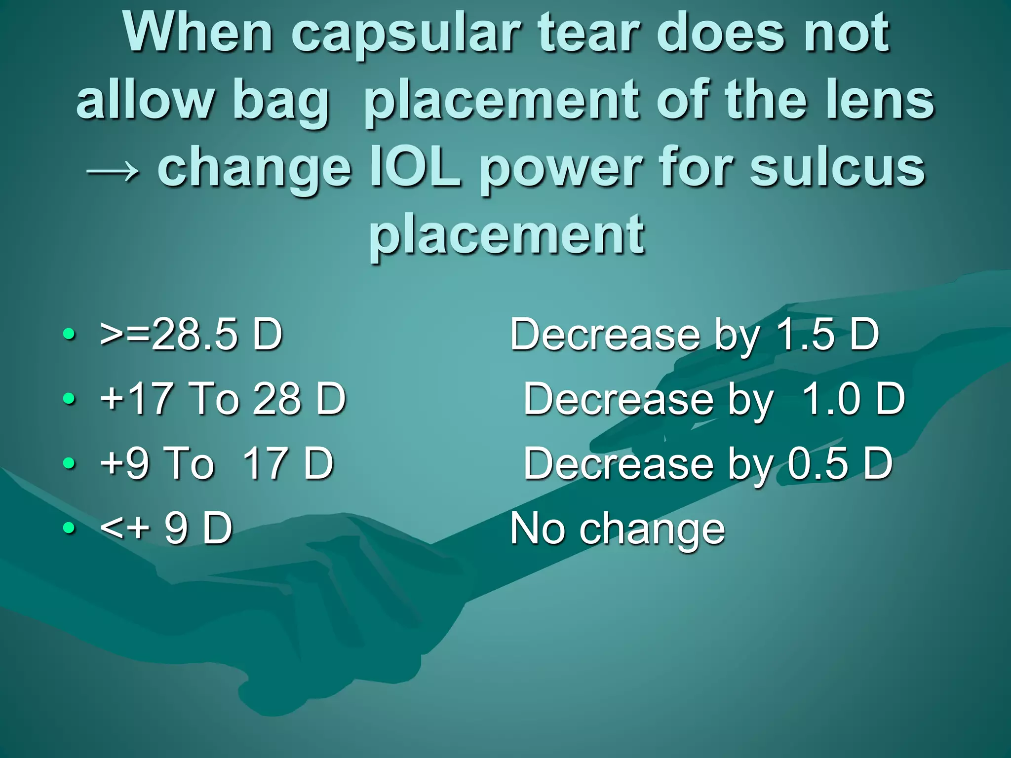When capsular tear does not 
allow bag placement of the lens 
→ change IOL power for sulcus 
placement 
• >=28.5 D Decrease by 1.5 D 
• +17 To 28 D Decrease by 1.0 D 
• +9 To 17 D Decrease by 0.5 D 
• <+ 9 D No change 
 