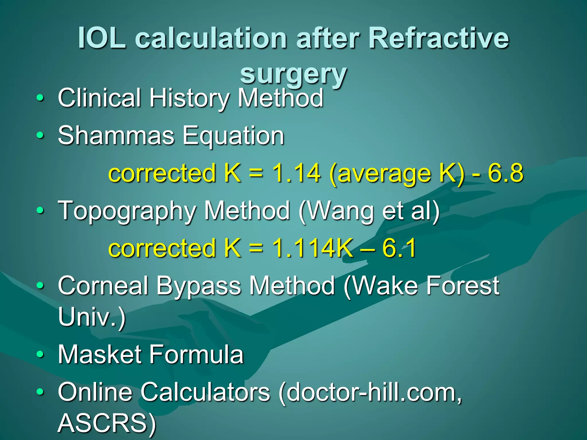 IOL calculation after Refractive 
surgery 
• Clinical History Method 
• Shammas Equation 
corrected K = 1.14 (average K) - 6.8 
• Topography Method (Wang et al) 
corrected K = 1.114K – 6.1 
• Corneal Bypass Method (Wake Forest 
Univ.) 
• Masket Formula 
• Online Calculators (doctor-hill.com, 
ASCRS) 
 