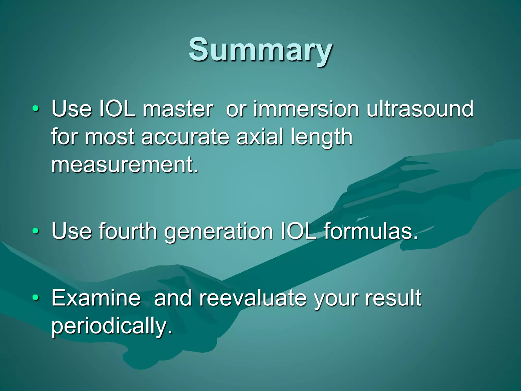 Summary 
• Use IOL master or immersion ultrasound 
for most accurate axial length 
measurement. 
• Use fourth generation IOL formulas. 
• Examine and reevaluate your result 
periodically. 
 