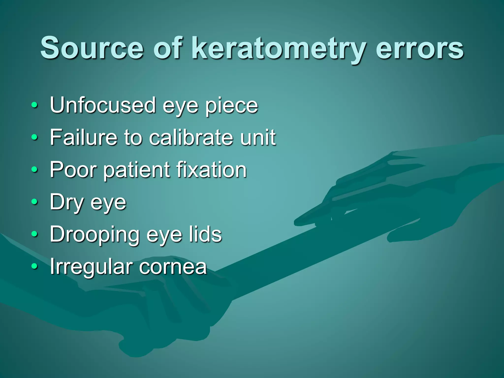 Source of keratometry errors 
• Unfocused eye piece 
• Failure to calibrate unit 
• Poor patient fixation 
• Dry eye 
• Drooping eye lids 
• Irregular cornea 
 