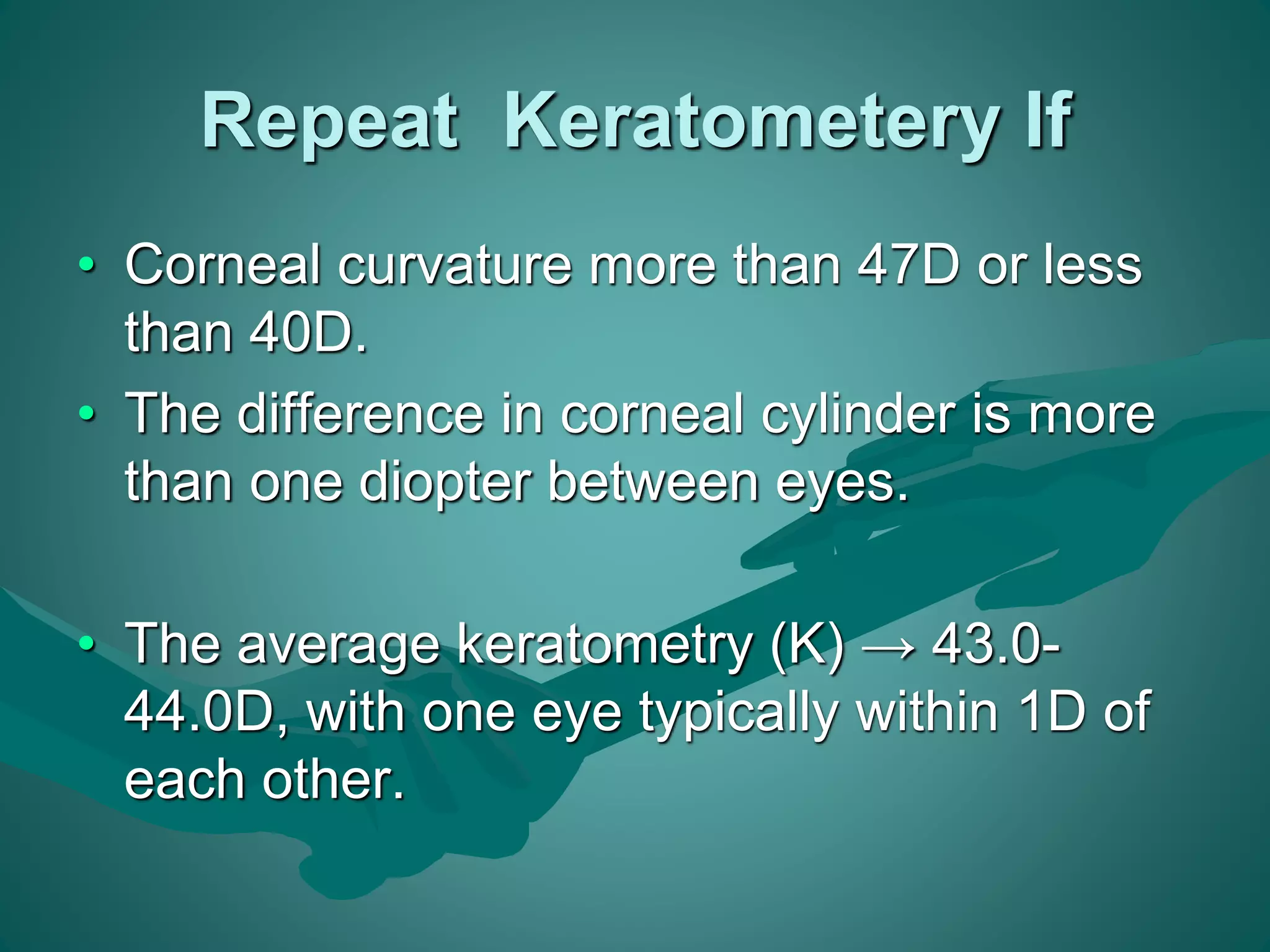 Repeat Keratometery If 
• Corneal curvature more than 47D or less 
than 40D. 
• The difference in corneal cylinder is more 
than one diopter between eyes. 
• The average keratometry (K) → 43.0- 
44.0D, with one eye typically within 1D of 
each other. 
 
