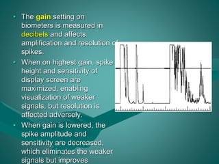 • The gain setting on 
biometers is measured in 
decibels and affects 
amplification and resolution of 
spikes. 
• When on highest gain, spike 
height and sensitivity of 
display screen are 
maximized, enabling 
visualization of weaker 
signals, but resolution is 
affected adversely. 
• When gain is lowered, the 
spike amplitude and 
sensitivity are decreased, 
which eliminates the weaker 
signals but improves 
 