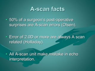 A-scan facts 
• 50% of a surgeon’s post-operative 
surprises are A-scan errors (Olsen). 
• Error of 2.0D or more are always A scan 
related (Holladay). 
• All A-scan unit make mistake in echo 
interpretation. 
 