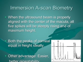 Immersion A-scan Biometry 
• When the ultrasound beam is properly 
aligned with the center of the macula, all 
five spikes will be steeply rising and of 
maximum height. 
• Both the peaks of corneal spike should be 
equal in height ideally. 
• Other advantage: Easier, 
better repeatability. 
 