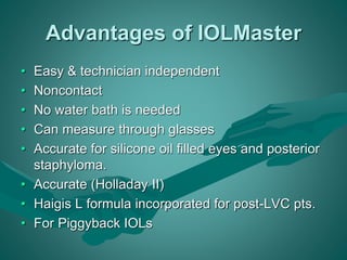 Advantages of IOLMaster 
• Easy & technician independent 
• Noncontact 
• No water bath is needed 
• Can measure through glasses 
• Accurate for silicone oil filled eyes and posterior 
staphyloma. 
• Accurate (Holladay II) 
• Haigis L formula incorporated for post-LVC pts. 
• For Piggyback IOLs 
 