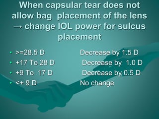 When capsular tear does not 
allow bag placement of the lens 
→ change IOL power for sulcus 
placement 
• >=28.5 D Decrease by 1.5 D 
• +17 To 28 D Decrease by 1.0 D 
• +9 To 17 D Decrease by 0.5 D 
• <+ 9 D No change 
 