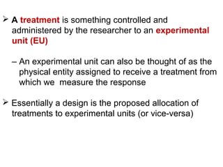  A treatment is something controlled and
administered by the researcher to an experimental
unit (EU)
– An experimental unit can also be thought of as the
physical entity assigned to receive a treatment from
which we measure the response
 Essentially a design is the proposed allocation of
treatments to experimental units (or vice-versa)
 
