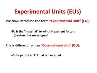 Experimental Units (EUs)
We now introduce the term “Experimental Unit” (EU);
-EU is the “material” to which treatment factors
(treatments) are assigned
This is different from an “Observational Unit” (OU);
- OU is part of an EU that is measured
 