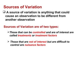  A source of variation is anything that could
cause an observation to be different from
another observation
Sources of Variation
Sources of Variation are of two types:
Those that can be controlled and are of interest are
called treatments or treatment factors
 Those that are not of interest but are difficult to
control are nuisance factors
 