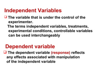 Dependent variable
 The dependent variable (response) reflects
any effects associated with manipulation
of the independent variable
Independent Variables
 The variable that is under the control of the
experimenter.
The terms independent variables, treatments,
experimental conditions, controllable variables
can be used interchangeably
 