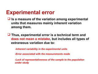  Is a measure of the variation among experimental
units that measures mainly inherent variation
among them.
 Thus, experimental error is a technical term and
does not mean a mistake, but includes all types of
extraneous variation due to:
Experimental error
-Inherent variability in the experimental units
-Error associated with the measurements made
-Lack of representativeness of the sample to the population
under study
 
