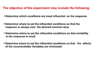 The objective of the experiment may include the following;
Determine which conditions are most influential on the response
Determine where to set the influential conditions so that the
response is always near the desired nominal value
Determine where to set the influential conditions so that variability
in the response is small
Determine where to set the influential conditions so that the effects
of the uncontrollable Variables are minimized
 
