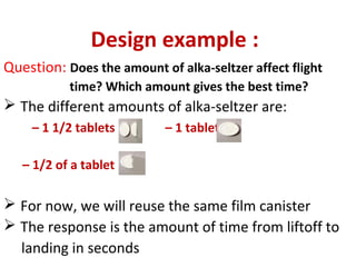 Design example :
Question: Does the amount of alka-seltzer affect flight
time? Which amount gives the best time?
 The different amounts of alka-seltzer are:
– 1 1/2 tablets – 1 tablet
– 1/2 of a tablet
 For now, we will reuse the same film canister
 The response is the amount of time from liftoff to
landing in seconds
 