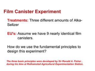 Treatments: Three different amounts of Alka-
Seltzer
EU's: Assume we have 9 nearly identical film
canisters.
How do we use the fundamental principles to
design this experiment?
Film Canister Experiment
The three basic principles were developed by Sir Ronald A. Fisher ,
during his time at Rothamsted Agricultural Experimentation Station.
 