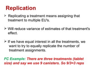  Replicating a treatment means assigning that
treatment to multiple EU's.
 Will reduce variance of estimates of that treatment's
effect.
 If we have equal interest in all the treatments, we
want to try to equally replicate the number of
treatment assignments.
FC Example: There are three treatments (tablet
size) and say we use 9 canisters. So 9/3=3 reps
Replication
 