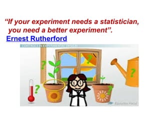 “If your experiment needs a statistician,
you need a better experiment”.
Ernest Rutherford
 