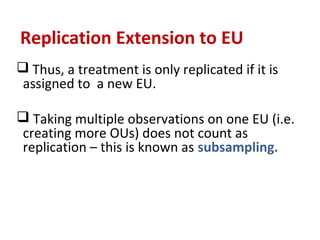 Replication Extension to EU
 Thus, a treatment is only replicated if it is
assigned to a new EU.
 Taking multiple observations on one EU (i.e.
creating more OUs) does not count as
replication – this is known as subsampling.
 