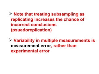  Note that treating subsampling as
replicating increases the chance of
incorrect conclusions
(psuedoreplication)
 Variability in multiple measurements is
measurement error, rather than
experimental error
 
