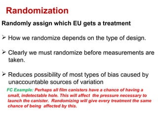 Randomly assign which EU gets a treatment
 How we randomize depends on the type of design.
 Clearly we must randomize before measurements are
taken.
 Reduces possibility of most types of bias caused by
unaccountable sources of variation
FC Example: Perhaps all film canisters have a chance of having a
small, indetectable hole. This will affect the pressure necessary to
launch the canister. Randomizing will give every treatment the same
chance of being affected by this.
Randomization
 