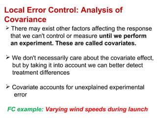  There may exist other factors affecting the response
that we can't control or measure until we perform
an experiment. These are called covariates.
 We don't necessarily care about the covariate effect,
but by taking it into account we can better detect
treatment differences
 Covariate accounts for unexplained experimental
error
FC example: Varying wind speeds during launch
Local Error Control: Analysis of
Covariance
 