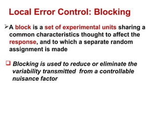 A block is a set of experimental units sharing a
common characteristics thought to affect the
response, and to which a separate random
assignment is made
 Blocking is used to reduce or eliminate the
variability transmitted from a controllable
nuisance factor
Local Error Control: Blocking
 