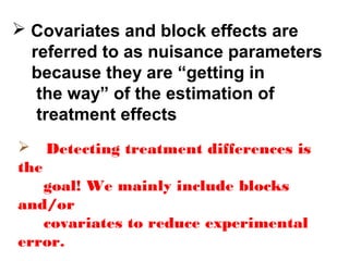  Covariates and block effects are
referred to as nuisance parameters
because they are “getting in
the way” of the estimation of
treatment effects
 Detecting treatment differences is
the
goal! We mainly include blocks
and/or
covariates to reduce experimental
error.
 