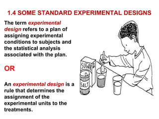 1.4 SOME STANDARD EXPERIMENTAL DESIGNS
The term experimental
design refers to a plan of
assigning experimental
conditions to subjects and
the statistical analysis
associated with the plan.
OR
An experimental design is a
rule that determines the
assignment of the
experimental units to the
treatments.
 