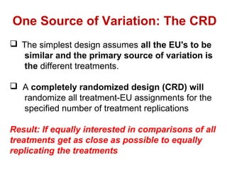 The simplest design assumes all the EU's to be
similar and the primary source of variation is
the different treatments.
 A completely randomized design (CRD) will
randomize all treatment-EU assignments for the
specified number of treatment replications
Result: If equally interested in comparisons of all
treatments get as close as possible to equally
replicating the treatments
One Source of Variation: The CRD
 