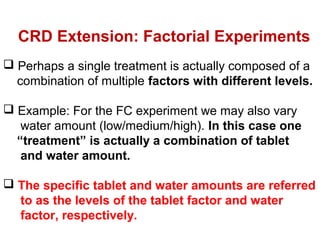  Perhaps a single treatment is actually composed of a
combination of multiple factors with different levels.
 Example: For the FC experiment we may also vary
water amount (low/medium/high). In this case one
“treatment” is actually a combination of tablet
and water amount.
 The specific tablet and water amounts are referred
to as the levels of the tablet factor and water
factor, respectively.
CRD Extension: Factorial Experiments
 