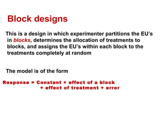Block designs
This is a design in which experimenter partitions the EU’s
in blocks, determines the allocation of treatments to
blocks, and assigns the EU’s within each block to the
treatments completely at random
The model is of the form
Response = Constant + effect of a block
+ effect of treatment + error
 
