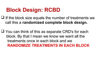  If the block size equals the number of treatments we
call this a randomized complete block design.
 You can think of this as separate CRD's for each
block. By that I mean we know we want all the
treatments once in each block and we
RANDOMIZE TREATMENTS IN EACH BLOCK
Block Design: RCBD
 