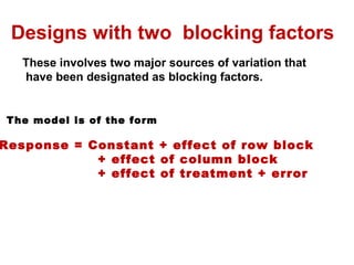 Designs with two blocking factors
These involves two major sources of variation that
have been designated as blocking factors.
The model is of the form
Response = Constant + effect of row block
+ effect of column block
+ effect of treatment + error
 
