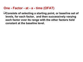One - Factor - at - a - time (OFAT)
Consists of selecting a starting point, or baseline set of
levels, for each factor, and then successively varying
each factor over its range with the other factors held
constant at the baseline level.
 